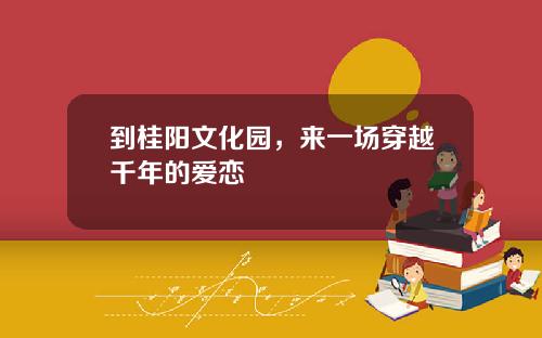 到桂阳文化园，来一场穿越千年的爱恋