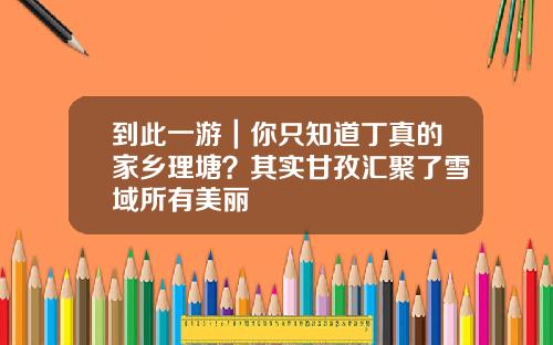 到此一游｜你只知道丁真的家乡理塘？其实甘孜汇聚了雪域所有美丽