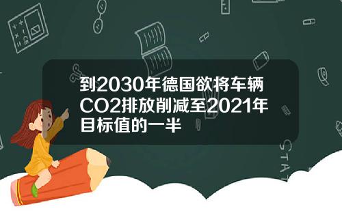 到2030年德国欲将车辆CO2排放削减至2021年目标值的一半