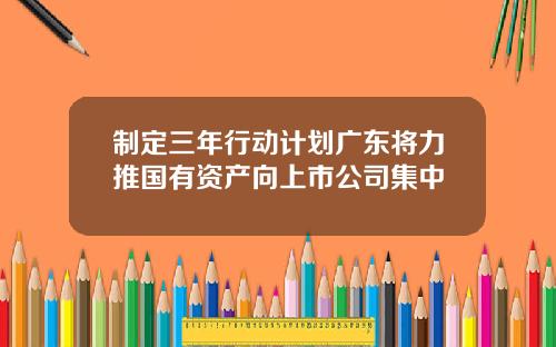 制定三年行动计划广东将力推国有资产向上市公司集中