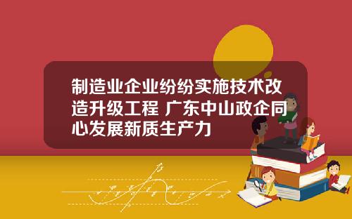 制造业企业纷纷实施技术改造升级工程 广东中山政企同心发展新质生产力