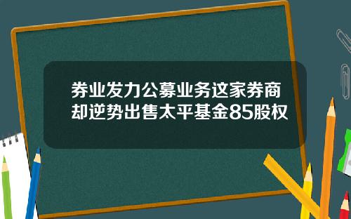 券业发力公募业务这家券商却逆势出售太平基金85股权