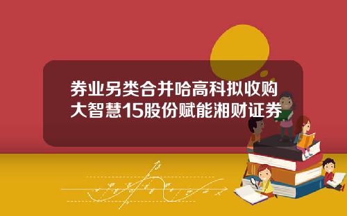 券业另类合并哈高科拟收购大智慧15股份赋能湘财证券