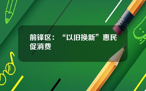 前锋区：“以旧换新”惠民促消费