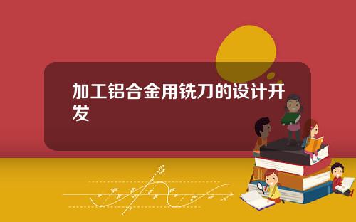 加工铝合金用铣刀的设计开发