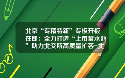 北京“专精特新”专板开板在即：全力打造“上市蓄水池”助力北交所高质量扩容-北京股票资讯网