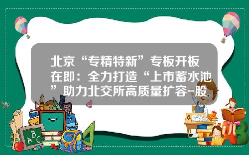 北京“专精特新”专板开板在即：全力打造“上市蓄水池”助力北交所高质量扩容-股票基础建设热点新闻资讯