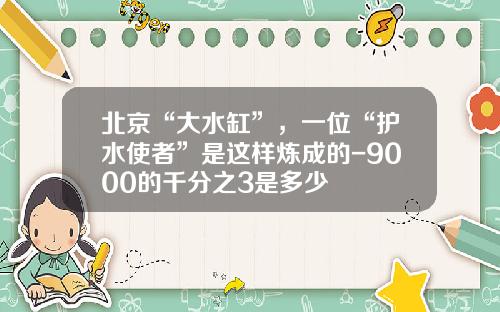 北京“大水缸”，一位“护水使者”是这样炼成的-9000的千分之3是多少