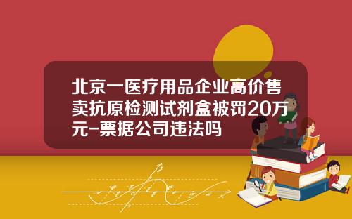 北京一医疗用品企业高价售卖抗原检测试剂盒被罚20万元-票据公司违法吗
