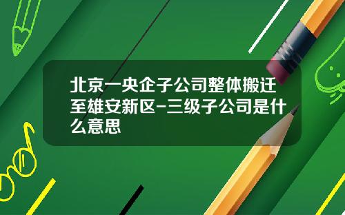 北京一央企子公司整体搬迁至雄安新区-三级子公司是什么意思