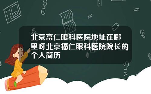 北京富仁眼科医院地址在哪里呀北京福仁眼科医院院长的个人简历