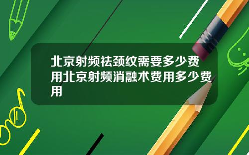 北京射频祛颈纹需要多少费用北京射频消融术费用多少费用