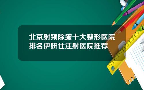 北京射频除皱十大整形医院排名伊妍仕注射医院推荐