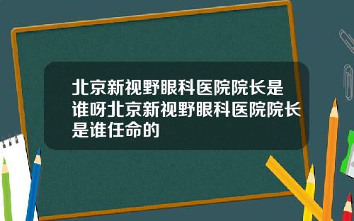 北京新视野眼科医院院长是谁呀北京新视野眼科医院院长是谁任命的