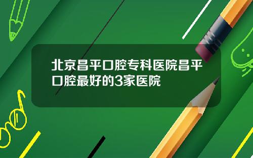 北京昌平口腔专科医院昌平口腔最好的3家医院
