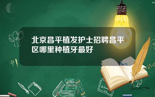 北京昌平植发护士招聘昌平区哪里种植牙最好