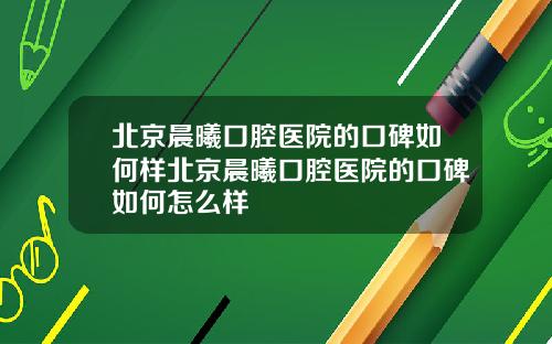 北京晨曦口腔医院的口碑如何样北京晨曦口腔医院的口碑如何怎么样
