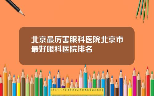 北京最厉害眼科医院北京市最好眼科医院排名