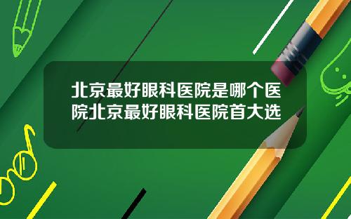 北京最好眼科医院是哪个医院北京最好眼科医院首大选