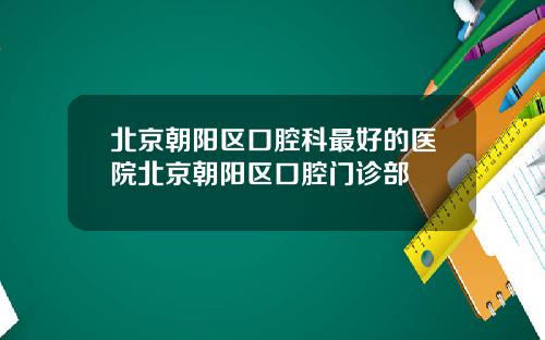 北京朝阳区口腔科最好的医院北京朝阳区口腔门诊部
