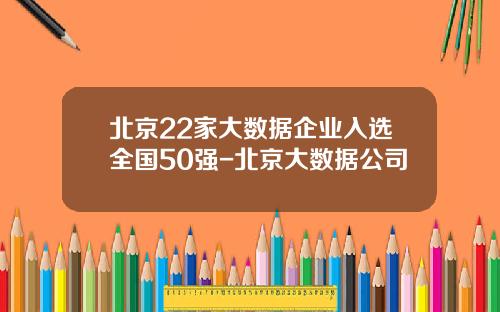 北京22家大数据企业入选全国50强-北京大数据公司