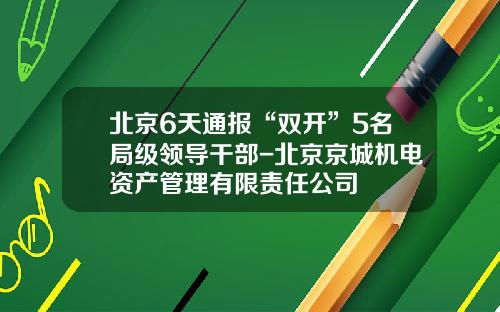 北京6天通报“双开”5名局级领导干部-北京京城机电资产管理有限责任公司