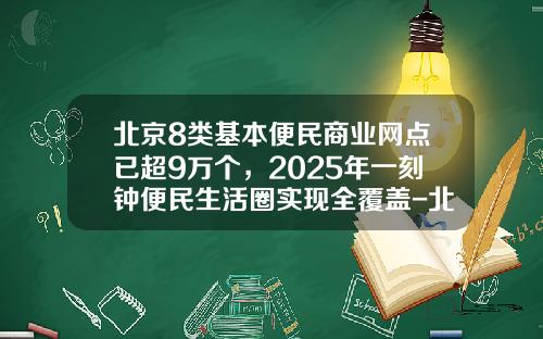 北京8类基本便民商业网点已超9万个，2025年一刻钟便民生活圈实现全覆盖-北京有多少便利店