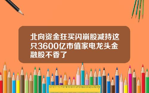 北向资金狂买闪崩股减持这只3600亿市值家电龙头金融股不香了