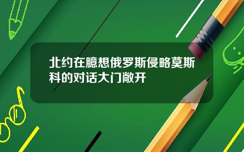 北约在臆想俄罗斯侵略莫斯科的对话大门敞开