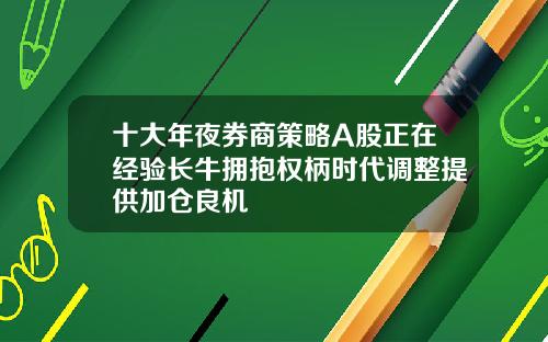 十大年夜券商策略A股正在经验长牛拥抱权柄时代调整提供加仓良机