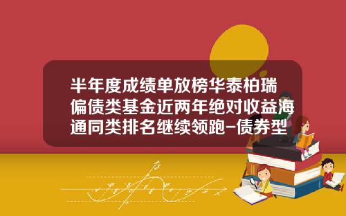 半年度成绩单放榜华泰柏瑞偏债类基金近两年绝对收益海通同类排名继续领跑-债券型基金公司排行