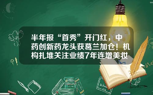半年报“首秀”开门红，中药创新药龙头获葛兰加仓！机构扎堆关注业绩7年连增美妆龙头，上调8股评级-医药股票资讯