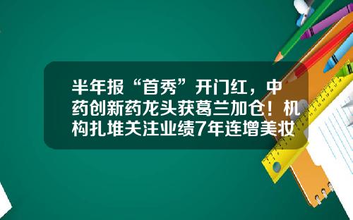 半年报“首秀”开门红，中药创新药龙头获葛兰加仓！机构扎堆关注业绩7年连增美妆龙头，上调8股评级-股票龙头最新资讯