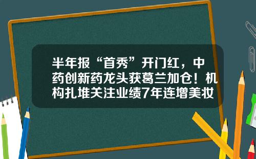 半年报“首秀”开门红，中药创新药龙头获葛兰加仓！机构扎堆关注业绩7年连增美妆龙头，上调8股评级-茅台公司业绩预告