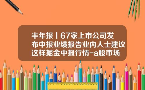 半年报丨67家上市公司发布中报业绩报告业内人士建议这样掘金中报行情-a股市场上有多少家上市公司