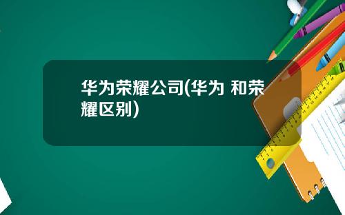 华为荣耀公司(华为 和荣耀区别)