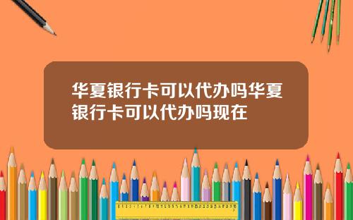 华夏银行卡可以代办吗华夏银行卡可以代办吗现在