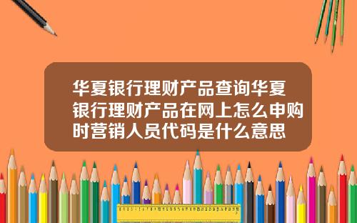 华夏银行理财产品查询华夏银行理财产品在网上怎么申购时营销人员代码是什么意思