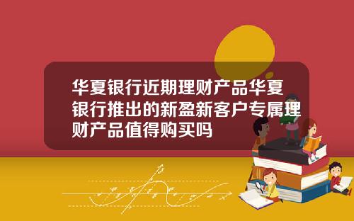 华夏银行近期理财产品华夏银行推出的新盈新客户专属理财产品值得购买吗
