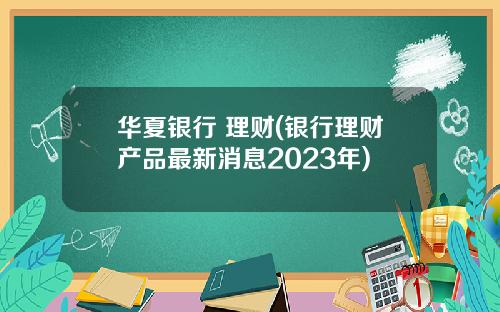 华夏银行 理财(银行理财产品最新消息2023年)