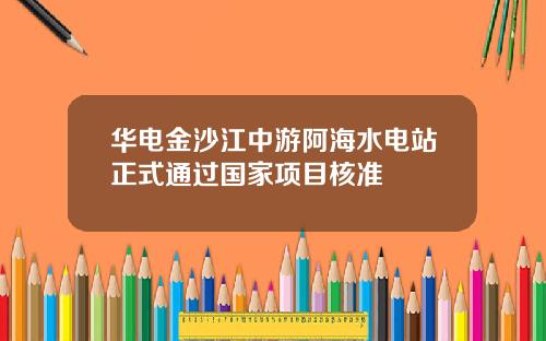 华电金沙江中游阿海水电站正式通过国家项目核准