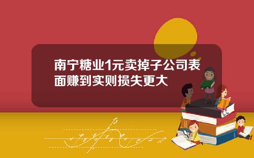 南宁糖业1元卖掉子公司表面赚到实则损失更大