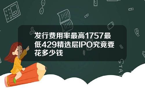 发行费用率最高1757最低429精选层IPO究竟要花多少钱