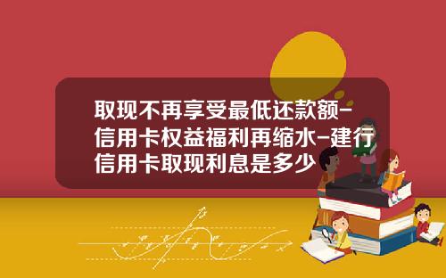 取现不再享受最低还款额-信用卡权益福利再缩水-建行信用卡取现利息是多少