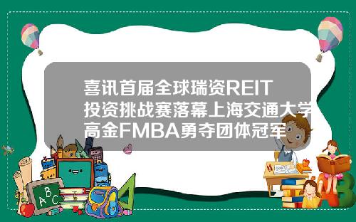 喜讯首届全球瑞资REIT投资挑战赛落幕上海交通大学高金FMBA勇夺团体冠军