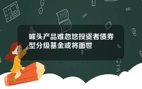 噱头产品难忽悠投资者债券型分级基金或将面世