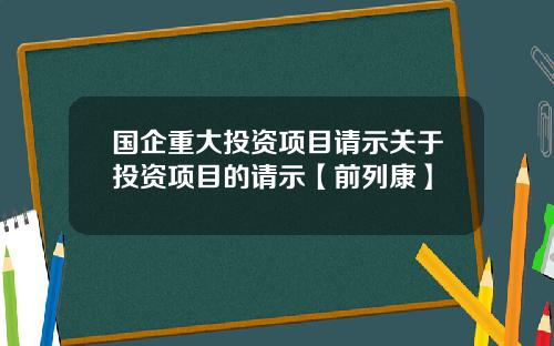 国企重大投资项目请示关于投资项目的请示【前列康】 国企重大投资项目请示关于投资项目的请示【前列康】