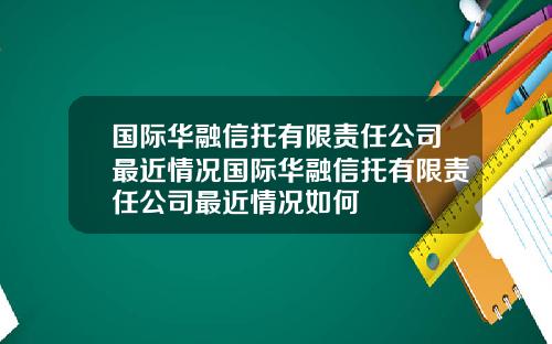 国际华融信托有限责任公司最近情况国际华融信托有限责任公司最近情况如何