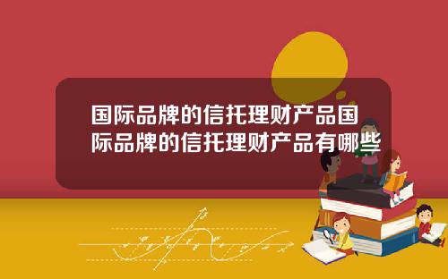 国际品牌的信托理财产品国际品牌的信托理财产品有哪些