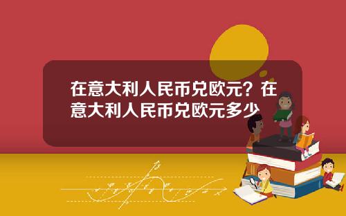 在意大利人民币兑欧元？在意大利人民币兑欧元多少
